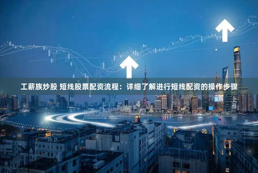 工薪族炒股 短线股票配资流程：详细了解进行短线配资的操作步骤