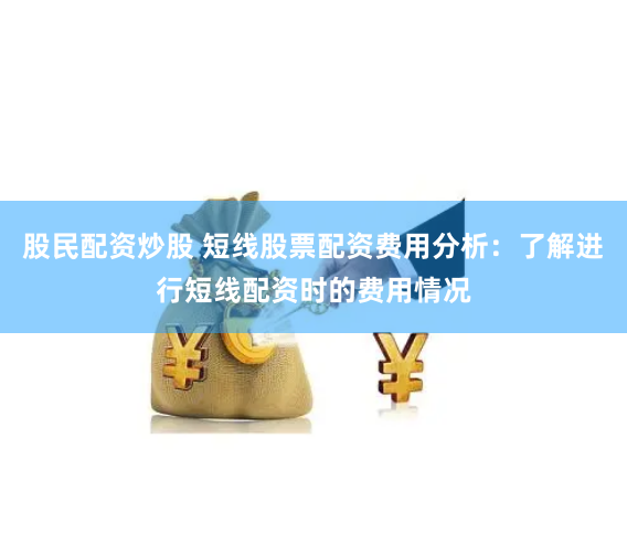 股民配资炒股 短线股票配资费用分析：了解进行短线配资时的费用情况