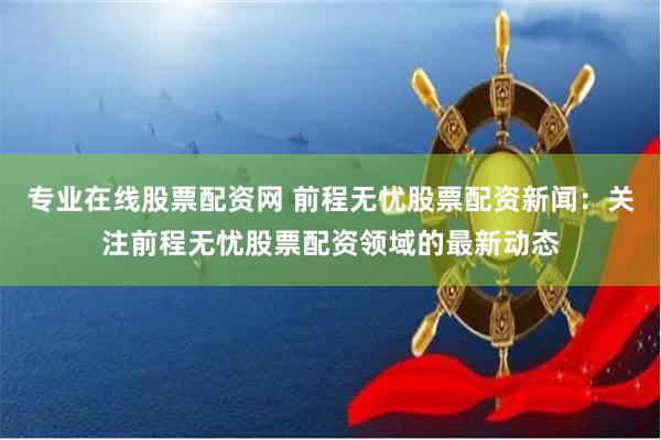 专业在线股票配资网 前程无忧股票配资新闻：关注前程无忧股票配资领域的最新动态