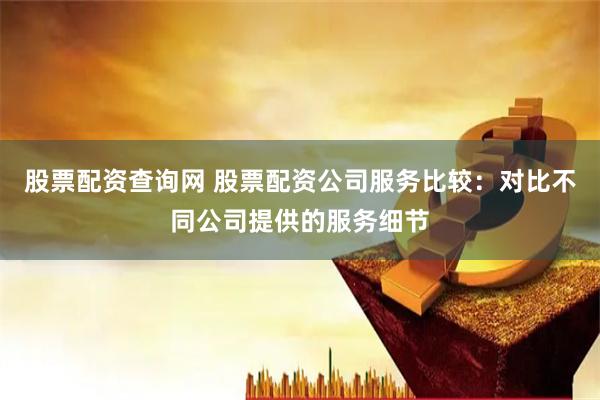 股票配资查询网 股票配资公司服务比较：对比不同公司提供的服务细节