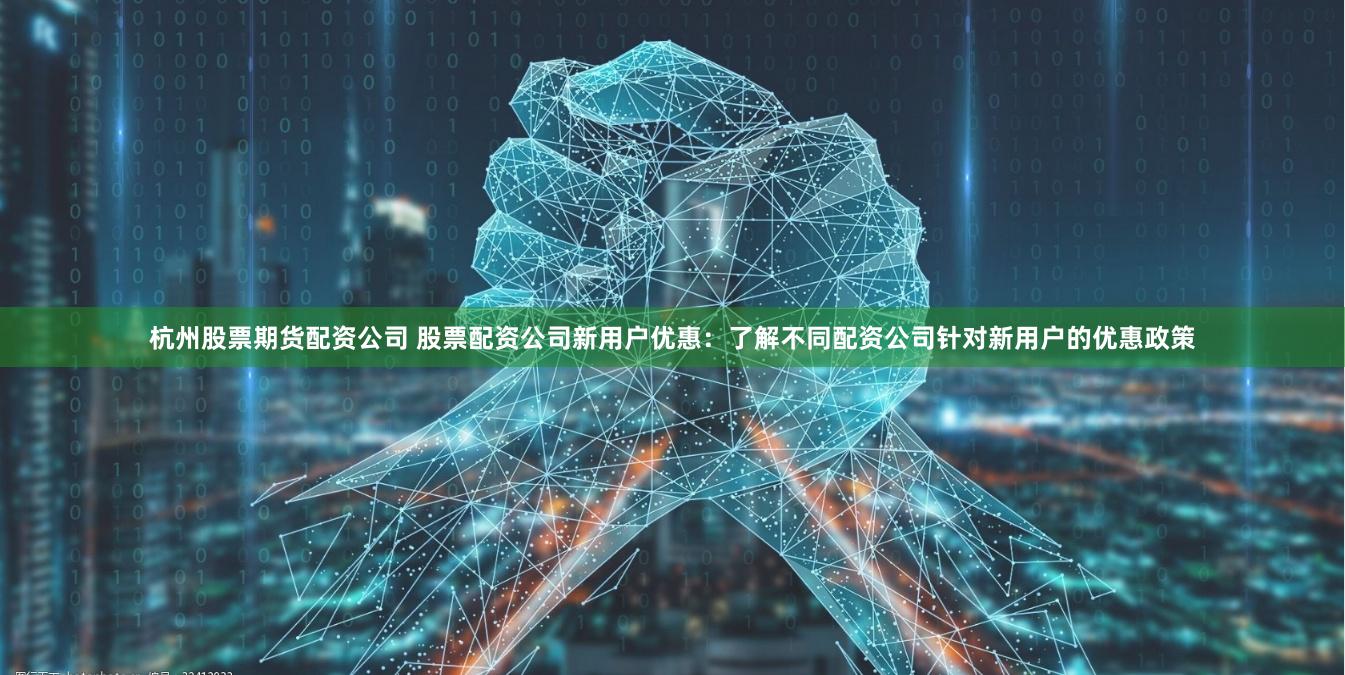 杭州股票期货配资公司 股票配资公司新用户优惠：了解不同配资公司针对新用户的优惠政策