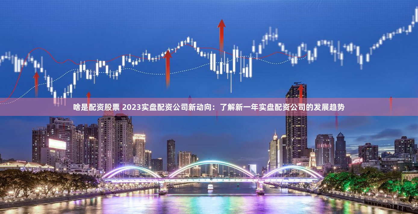 啥是配资股票 2023实盘配资公司新动向：了解新一年实盘配资公司的发展趋势
