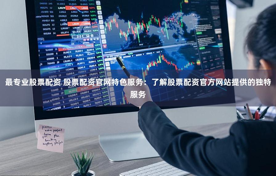 最专业股票配资 股票配资官网特色服务：了解股票配资官方网站提供的独特服务