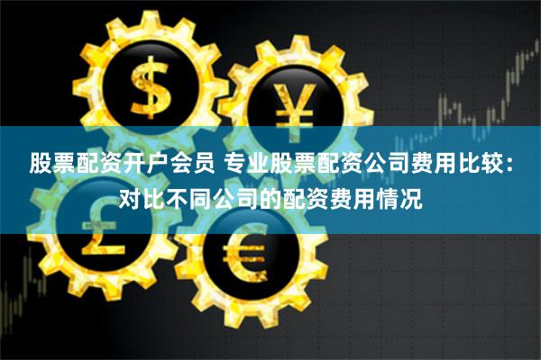 股票配资开户会员 专业股票配资公司费用比较：对比不同公司的配资费用情况