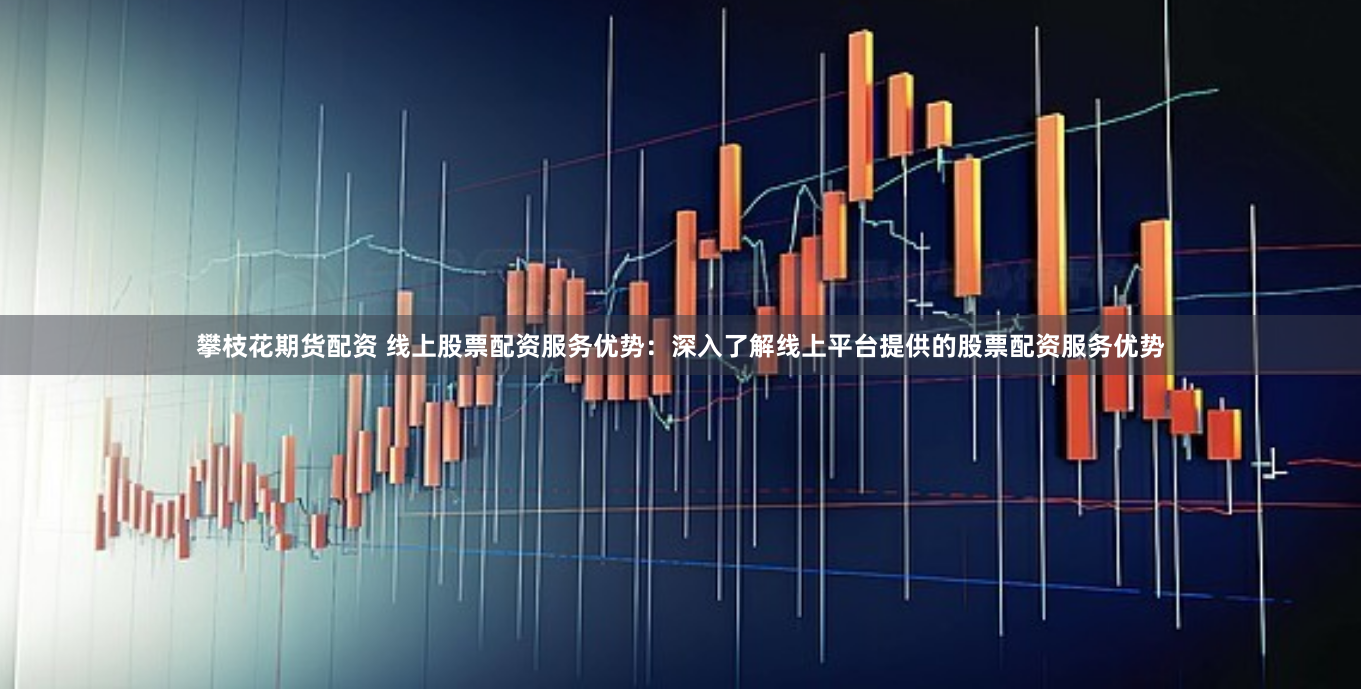 攀枝花期货配资 线上股票配资服务优势：深入了解线上平台提供的股票配资服务优势