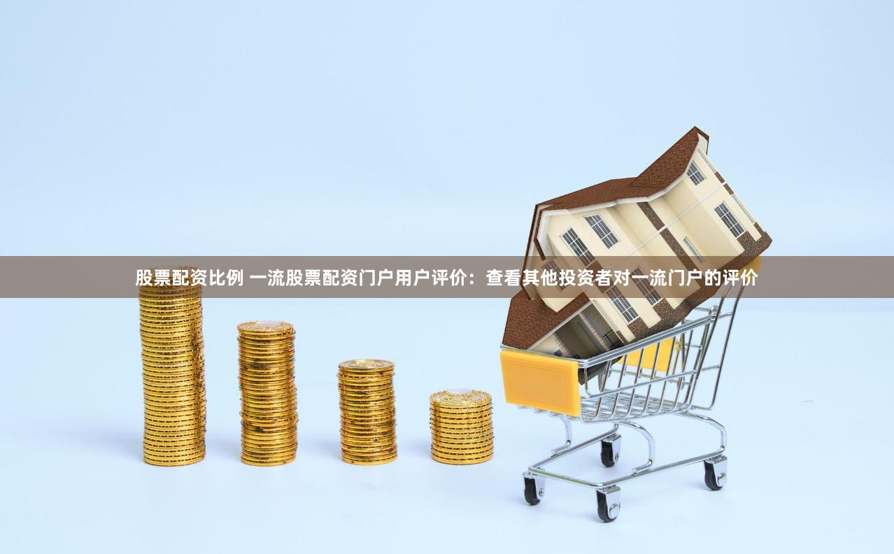 股票配资比例 一流股票配资门户用户评价：查看其他投资者对一流门户的评价