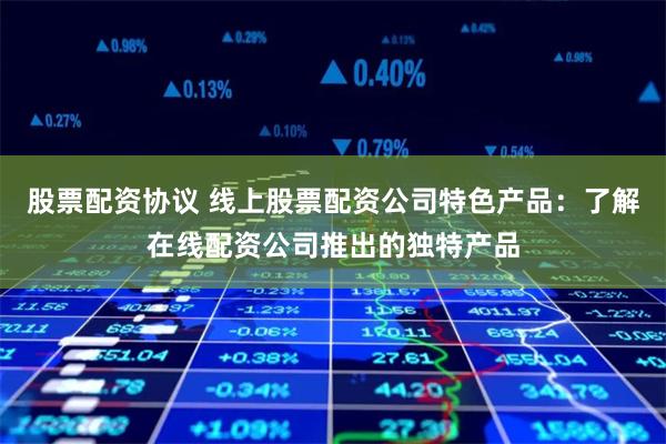 股票配资协议 线上股票配资公司特色产品：了解在线配资公司推出的独特产品