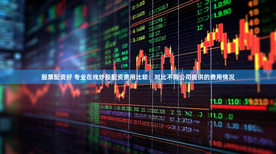 股票配资好 专业在线炒股配资费用比较：对比不同公司提供的费用情况