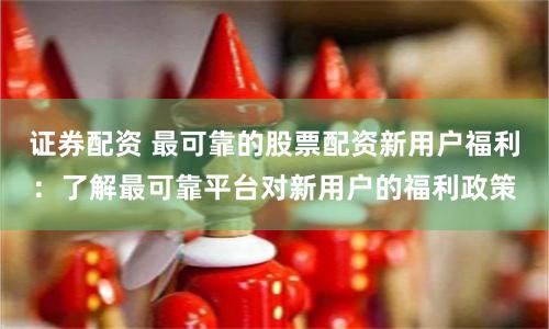 证券配资 最可靠的股票配资新用户福利：了解最可靠平台对新用户的福利政策