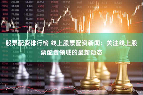 股票配资排行榜 线上股票配资新闻：关注线上股票配资领域的最新动态