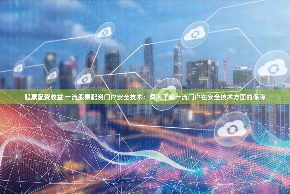 股票配资收益 一流股票配资门户安全技术：深入了解一流门户在安全技术方面的保障