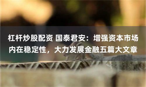 杠杆炒股配资 国泰君安：增强资本市场内在稳定性，大力发展金融五篇大文章