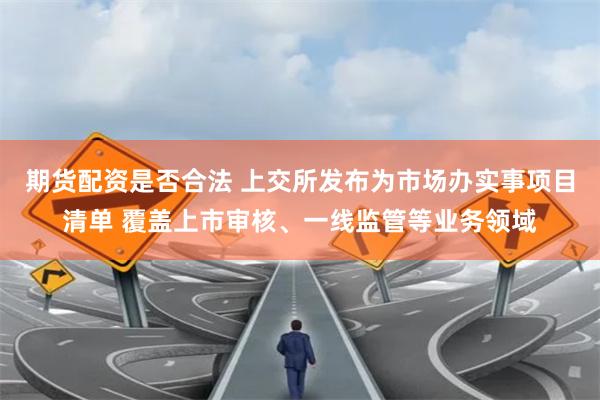 期货配资是否合法 上交所发布为市场办实事项目清单 覆盖上市审核、一线监管等业务领域