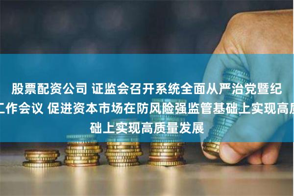 股票配资公司 证监会召开系统全面从严治党暨纪检监察工作会议 促进资本市场在防风险强监管基础上实现高质量发展