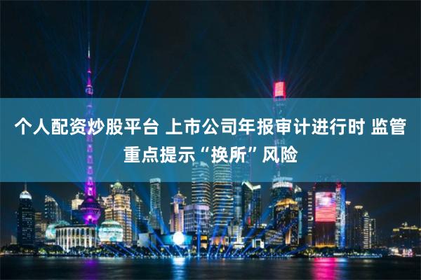 个人配资炒股平台 上市公司年报审计进行时 监管重点提示“换所”风险