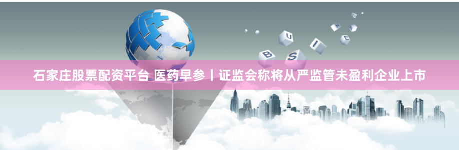 石家庄股票配资平台 医药早参丨证监会称将从严监管未盈利企业上市