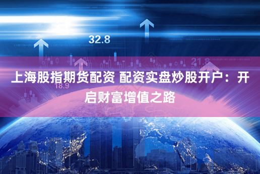 上海股指期货配资 配资实盘炒股开户：开启财富增值之路