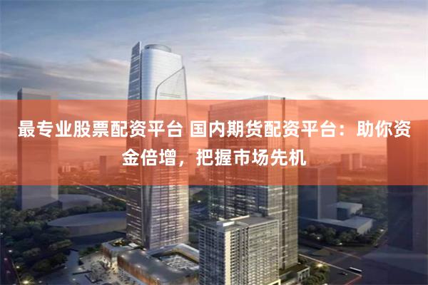 最专业股票配资平台 国内期货配资平台：助你资金倍增，把握市场先机