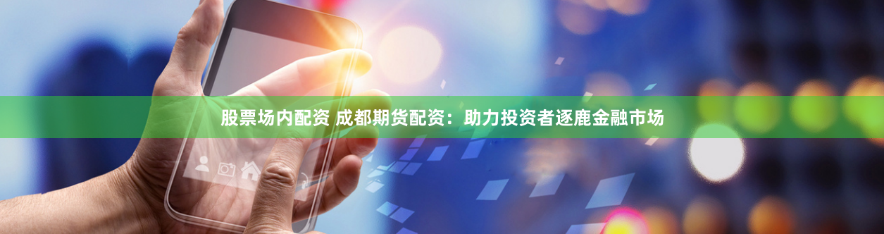 股票场内配资 成都期货配资：助力投资者逐鹿金融市场