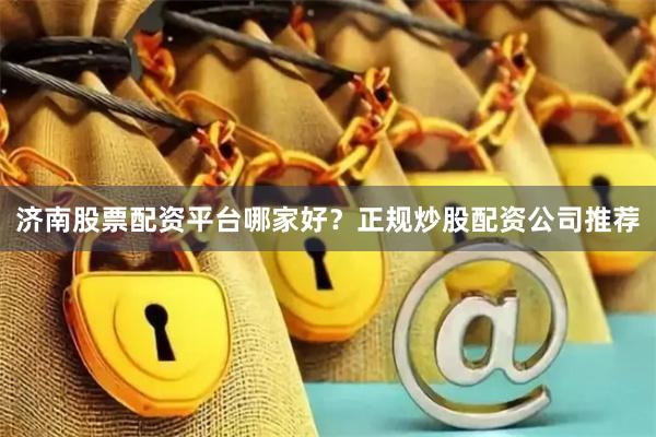 济南股票配资平台哪家好？正规炒股配资公司推荐